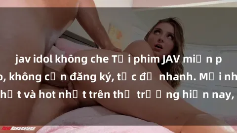 jav idol không che Tải phim JAV miễn phí chất lượng cao, không cần đăng ký, tốc độ nhanh. Mới nhất và hot nhất trên thị trường hiện nay, cập nhật hàng ngày.