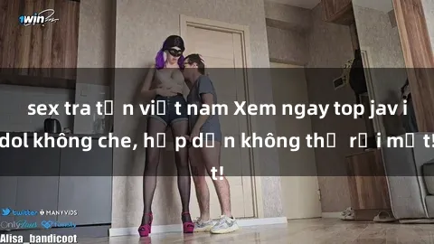 sex tra tấn việt nam Xem ngay top jav idol không che, hấp dẫn không thể rời mắt!