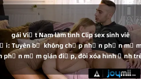gái Việt Nam làm tình Clip sex sinh viên gây sốt mạng xã hội: Tuyên bố không chấp nhận phần mềm gián điệp, đòi xóa hình ảnh trên internet