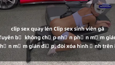 clip sex quay lén Clip sex sinh viên gây sốt mạng xã hội: Tuyên bố không chấp nhận phần mềm gián điệp, đòi xóa hình ảnh trên internet
