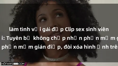 làm tình với gái đẹp Clip sex sinh viên gây sốt mạng xã hội: Tuyên bố không chấp nhận phần mềm gián điệp, đòi xóa hình ảnh trên internet