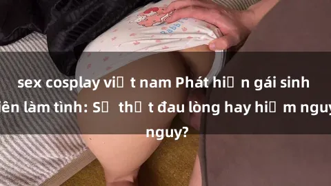 sex cosplay việt nam Phát hiện gái sinh viên làm tình: Sự thật đau lòng hay hiểm nguy?