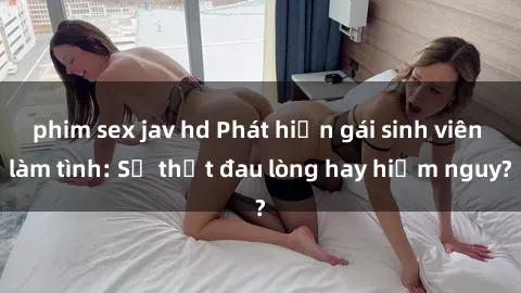 phim sex jav hd Phát hiện gái sinh viên làm tình: Sự thật đau lòng hay hiểm nguy?