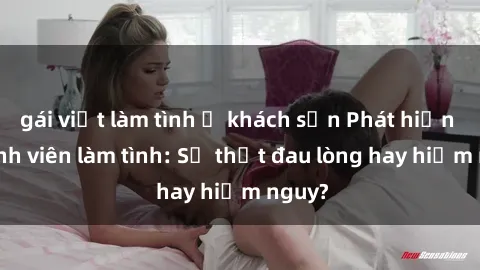 gái việt làm tình ở khách sạn Phát hiện gái sinh viên làm tình: Sự thật đau lòng hay hiểm nguy?