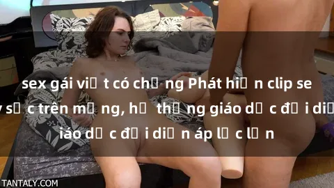 sex gái việt có chồng Phát hiện clip sex nữ sinh gây sốc trên mạng, hệ thống giáo dục đối diện áp lực lớn