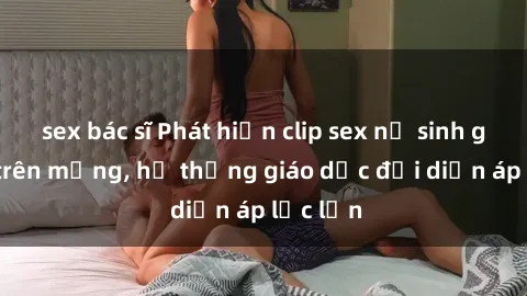 sex bác sĩ Phát hiện clip sex nữ sinh gây sốc trên mạng, hệ thống giáo dục đối diện áp lực lớn