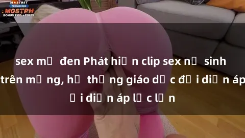 sex mỹ đen Phát hiện clip sex nữ sinh gây sốc trên mạng, hệ thống giáo dục đối diện áp lực lớn