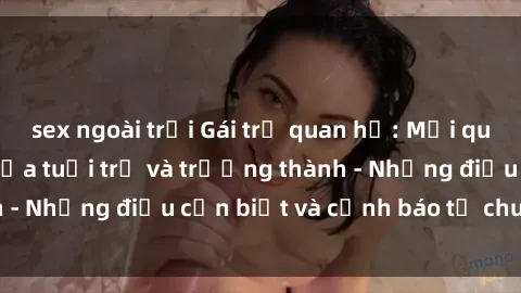 sex ngoài trời Gái trẻ quan hệ: Mối quan hệ khác biệt giữa tuổi trẻ và trưởng thành - Những điều cần biết và cảnh báo từ chuyên gia