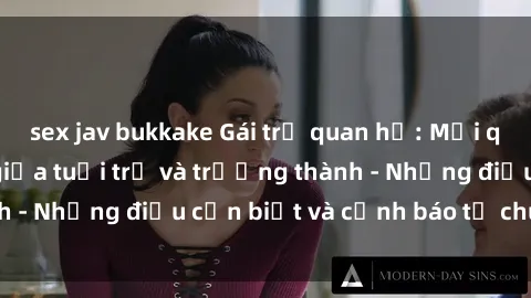 sex jav bukkake Gái trẻ quan hệ: Mối quan hệ khác biệt giữa tuổi trẻ và trưởng thành - Những điều cần biết và cảnh báo từ chuyên gia