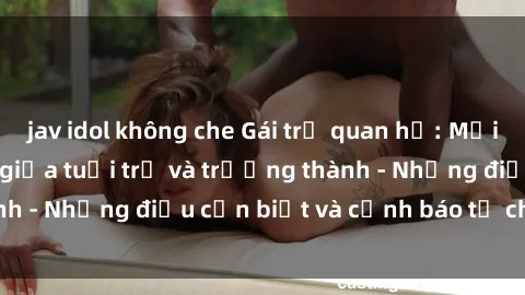 jav idol không che Gái trẻ quan hệ: Mối quan hệ khác biệt giữa tuổi trẻ và trưởng thành - Những điều cần biết và cảnh báo từ chuyên gia