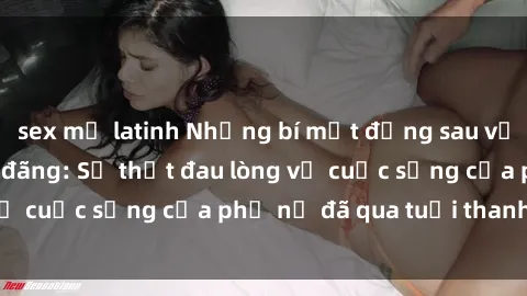 sex mỹ latinh Những bí mật đằng sau vẻ ngoài gái già dâm đãng: Sự thật đau lòng về cuộc sống của phụ nữ đã qua tuổi thanh xuân