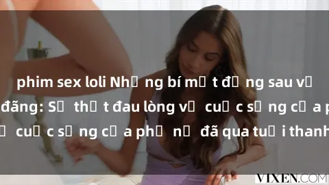 phim sex loli Những bí mật đằng sau vẻ ngoài gái già dâm đãng: Sự thật đau lòng về cuộc sống của phụ nữ đã qua tuổi thanh xuân
