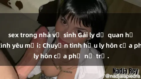 sex trong nhà vệ sinh Gái ly dị quan hệ tìm kiếm tình yêu mới: Chuyện tình hậu ly hôn của phụ nữ trẻ.