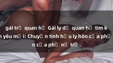 gái trẻ quan hệ Gái ly dị quan hệ tìm kiếm tình yêu mới: Chuyện tình hậu ly hôn của phụ nữ trẻ.