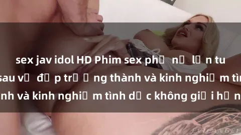 sex jav idol HD Phim sex phụ nữ lớn tuổi: Sức hút đằng sau vẻ đẹp trưởng thành và kinh nghiệm tình dục không giới hạn