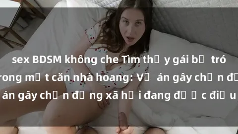 sex BDSM không che Tìm thấy gái bị trói và bị hiếp dâm trong một căn nhà hoang: Vụ án gây chấn động xã hội đang được điều tra vào.