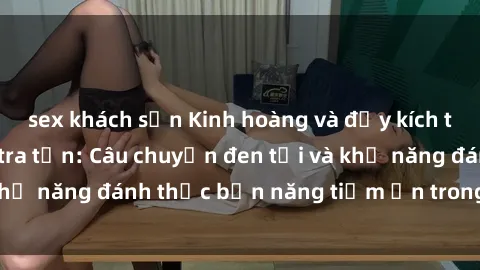 sex khách sạn Kinh hoàng và đầy kích thích với phim sex tra tấn: Câu chuyện đen tối và khả năng đánh thức bản năng tiềm ẩn trong con người