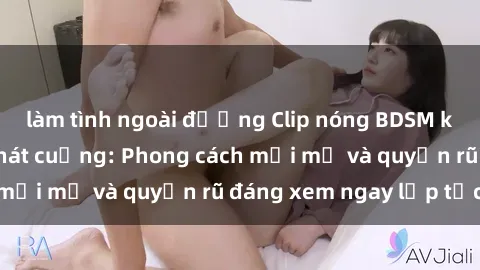 làm tình ngoài đường Clip nóng BDSM khiến người xem phát cuồng: Phong cách mới mẻ và quyến rũ đáng xem ngay lập tức!