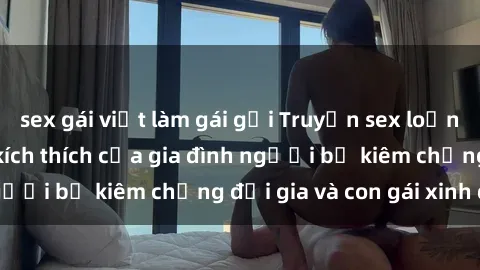 sex gái việt làm gái gọi Truyện sex loạn luân: Bí mật đầy kích thích của gia đình người bố kiêm chồng đại gia và con gái xinh đẹp