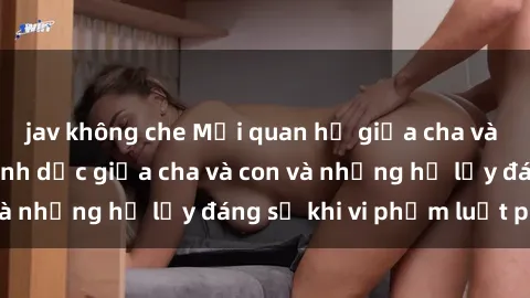 jav không che Mối quan hệ giữa cha và con: Sự thật về tình dục giữa cha và con và những hệ lụy đáng sợ khi vi phạm luật pháp.