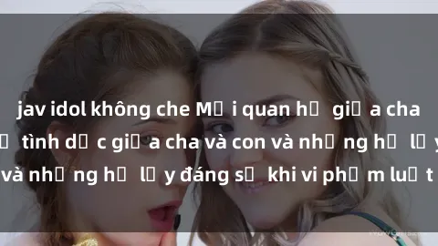 jav idol không che Mối quan hệ giữa cha và con: Sự thật về tình dục giữa cha và con và những hệ lụy đáng sợ khi vi phạm luật pháp.