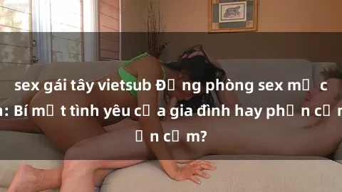sex gái tây vietsub Động phòng sex mẹ con: Bí mật tình yêu của gia đình hay phản cảm?
