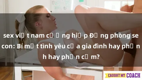 sex việt nam cưỡng hiếp Động phòng sex mẹ con: Bí mật tình yêu của gia đình hay phản cảm?