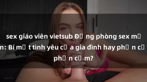 sex giáo viên vietsub Động phòng sex mẹ con: Bí mật tình yêu của gia đình hay phản cảm?