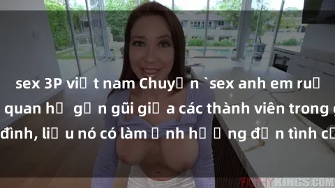 sex 3P việt nam Chuyện `sex anh em ruột` - Đề cập đến quan hệ gần gũi giữa các thành viên trong gia đình, liệu nó có làm ảnh hưởng đến tình cảm gia đình hay không?