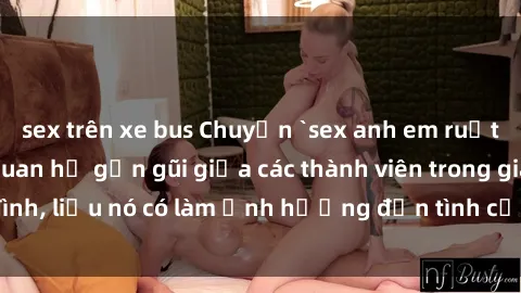 sex trên xe bus Chuyện `sex anh em ruột` - Đề cập đến quan hệ gần gũi giữa các thành viên trong gia đình, liệu nó có làm ảnh hưởng đến tình cảm gia đình hay không?
