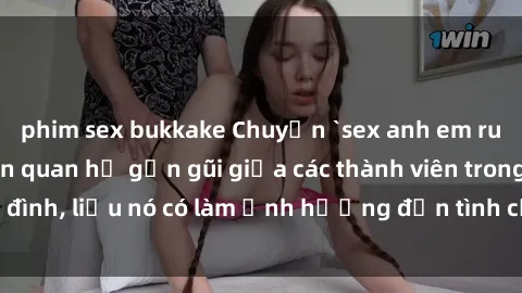 phim sex bukkake Chuyện `sex anh em ruột` - Đề cập đến quan hệ gần gũi giữa các thành viên trong gia đình, liệu nó có làm ảnh hưởng đến tình cảm gia đình hay không?