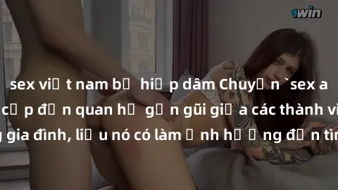 sex việt nam bị hiếp dâm Chuyện `sex anh em ruột` - Đề cập đến quan hệ gần gũi giữa các thành viên trong gia đình, liệu nó có làm ảnh hưởng đến tình cảm gia đình hay không?