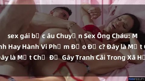 sex gái bắc âu Chuyện Sex Ông Cháu: Mối Quan Hệ Gia Đình Hay Hành Vi Phạm Đạo Đức? Đây là Một Chủ Đề Gây Tranh Cãi Trong Xã Hội Hiện Nay.