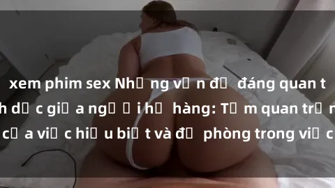 xem phim sex Những vấn đề đáng quan tâm về quan hệ tình dục giữa người họ hàng: Tầm quan trọng của việc hiểu biết và đề phòng trong việc tiếp xúc trong gia đình.