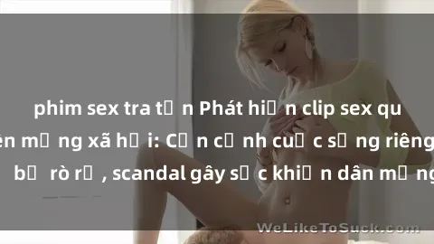 phim sex tra tấn Phát hiện clip sex quay lén hot nhất trên mạng xã hội: Cận cảnh cuộc sống riêng tư bị rò rỉ, scandal gây sốc khiến dân mạng không khỏi bàng hoàng