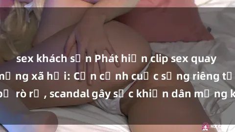 sex khách sạn Phát hiện clip sex quay lén hot nhất trên mạng xã hội: Cận cảnh cuộc sống riêng tư bị rò rỉ, scandal gây sốc khiến dân mạng không khỏi bàng hoàng