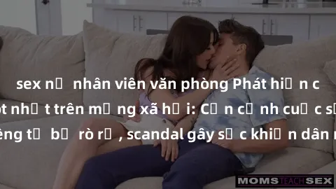 sex nữ nhân viên văn phòng Phát hiện clip sex quay lén hot nhất trên mạng xã hội: Cận cảnh cuộc sống riêng tư bị rò rỉ, scandal gây sốc khiến dân mạng không khỏi bàng hoàng