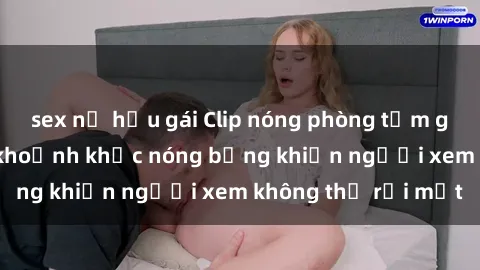 sex nữ hầu gái Clip nóng phòng tắm gây sốt: Cận cảnh khoảnh khắc nóng bỏng khiến người xem không thể rời mắt