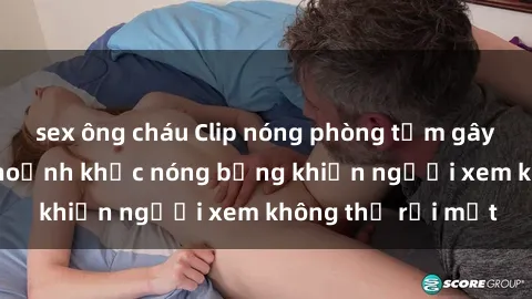 sex ông cháu Clip nóng phòng tắm gây sốt: Cận cảnh khoảnh khắc nóng bỏng khiến người xem không thể rời mắt
