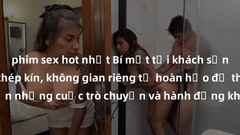 phim sex hot nhất Bí mật tại khách sạn: Phòng quay lén khép kín, không gian riêng tư hoàn hảo để thực hiện những cuộc trò chuyện và hành động không bị người khác phát hiện.
