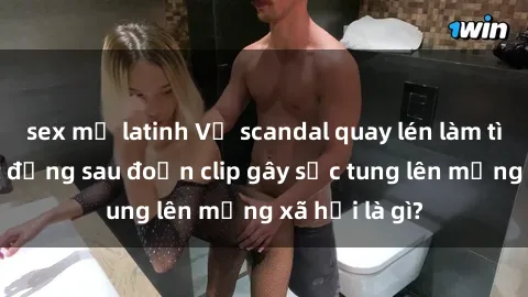 sex mỹ latinh Vụ scandal quay lén làm tình: Sự thật đằng sau đoạn clip gây sốc tung lên mạng xã hội là gì?