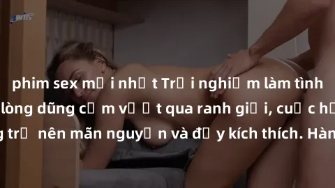 phim sex mới nhất Trải nghiệm làm tình ngoài đường: Khi lòng dũng cảm vượt qua ranh giới, cuộc hẹn nơi công cộng trở nên mãn nguyện và đầy kích thích. Hành vi nguy hiểm, nhưng cũng tạo nên cảm giác mớ