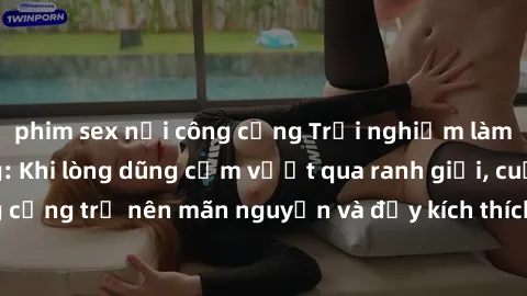 phim sex nơi công cộng Trải nghiệm làm tình ngoài đường: Khi lòng dũng cảm vượt qua ranh giới, cuộc hẹn nơi công cộng trở nên mãn nguyện và đầy kích thích. Hành vi nguy hiểm, nhưng cũng tạo nên cảm gi