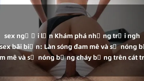 sex người lớn Khám phá những trải nghiệm độc đáo tại sex bãi biển: Làn sóng đam mê và sự nóng bỏng cháy bỏng trên cát trắng