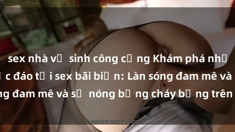 sex nhà vệ sinh công cộng Khám phá những trải nghiệm độc đáo tại sex bãi biển: Làn sóng đam mê và sự nóng bỏng cháy bỏng trên cát trắng