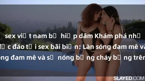sex việt nam bị hiếp dâm Khám phá những trải nghiệm độc đáo tại sex bãi biển: Làn sóng đam mê và sự nóng bỏng cháy bỏng trên cát trắng