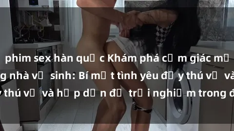 phim sex hàn quốc Khám phá cảm giác mới mẻ với sex trong nhà vệ sinh: Bí mật tình yêu đầy thú vị và hấp dẫn để trải nghiệm trong đêm hôm nay!