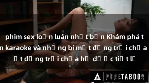 phim sex loạn luân nhật bản Khám phá thế giới sex quán karaoke và những bí mật động trời chưa hề được tiết lộ