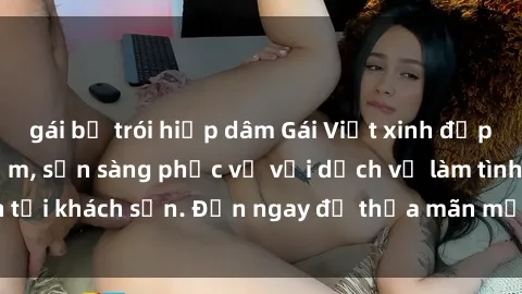 gái bị trói hiếp dâm Gái Việt xinh đẹp, nồng nàn tình cảm, sẵn sàng phục vụ với dịch vụ làm tình tại khách sạn. Đến ngay để thỏa mãn mọi khao khát của bạn!