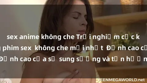 sex anime không che Trải nghiệm cực kỳ nóng bỏng trong phim sex  không che mới nhất  Đỉnh cao của sự sung sướng và tận hưởng chân thật